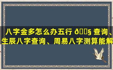 八字金多怎么办五行 🐧 查询、生辰八字查询、周易八字测算能解决吗